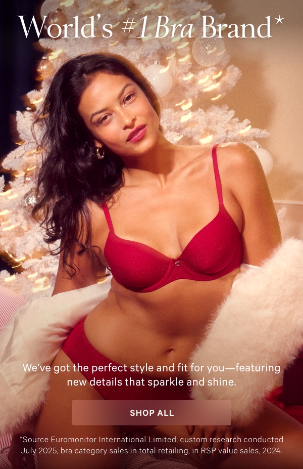 World's #1 Bra Brand*We’ve got the perfect style and fit for you—featuring new details that sparkle and shine.Shop All >*Source Euromonitor International Limited; custom research conducted July 2025, bra category sales in total retailing, in RSP value sales, 2024.Body by VictoriaShop Now >VS SignatureShop Now >Very SexyShop Now >VSXShop Now >Dream AngelsShop Now >New T-Shirt SlumberBra™Shop Now > 