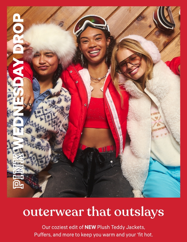 [PINK Wednesday Drop lock up]    Check back—new styles land weekly.    Outerwear That Outslays   Our coziest edit of NEW Plush Teddy Jackets, Puffers, and more to keep you warm and your 'fit hot.   Shop the Drop> 
