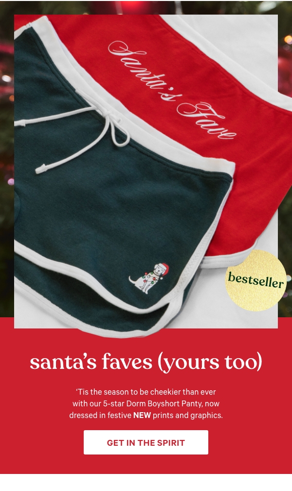 Santa’s Faves (Yours Too)   ‘Tis the season to be cheekier than ever with our 5-star Dorm Boyshort Panty, now dressed in festive NEW prints and graphics.   Get In the Spirit >      [dot whack]   Bestseller 