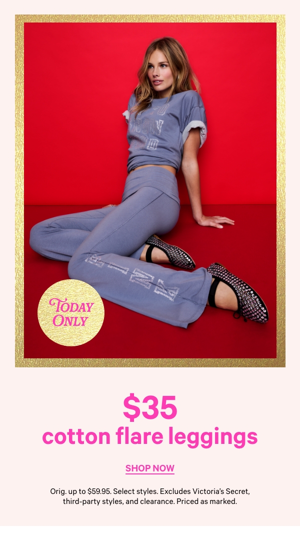 $35 Cotton Flare Leggings   Orig. up to $59.95. Select styles. Excludes Victoria’s Secret, third-party styles, and clearance. Priced as marked.   Shop Now > 