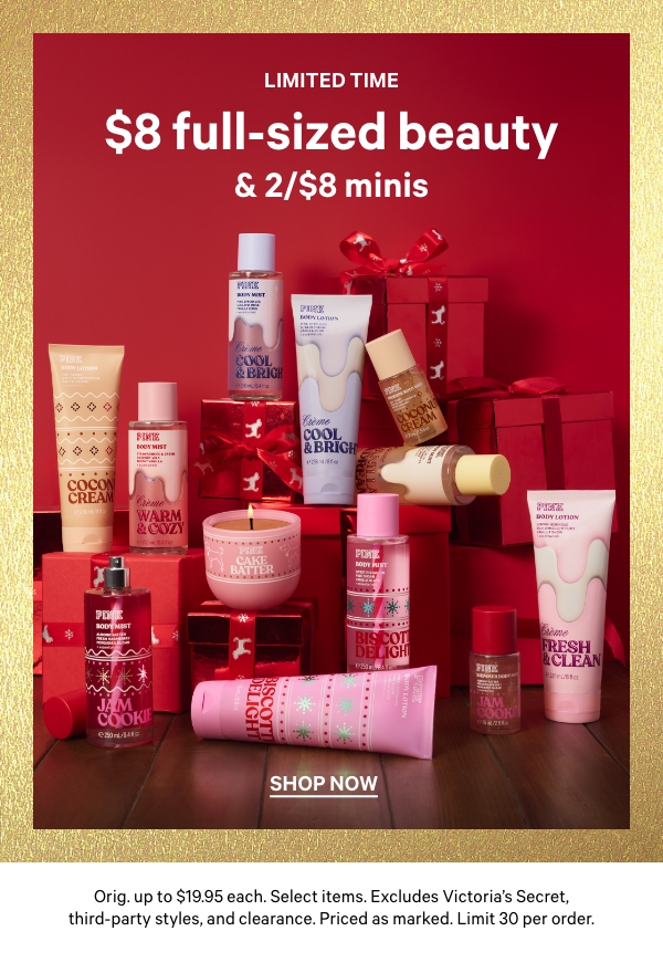 Limited Time    $8 Full-Sized Beauty & 2/$8 Minis    Orig. up to $19.95 each. Select items. Excludes Victoria’s Secret, third-party styles, and clearance. Priced as marked. Limit 30 per order.    Shop Now > 