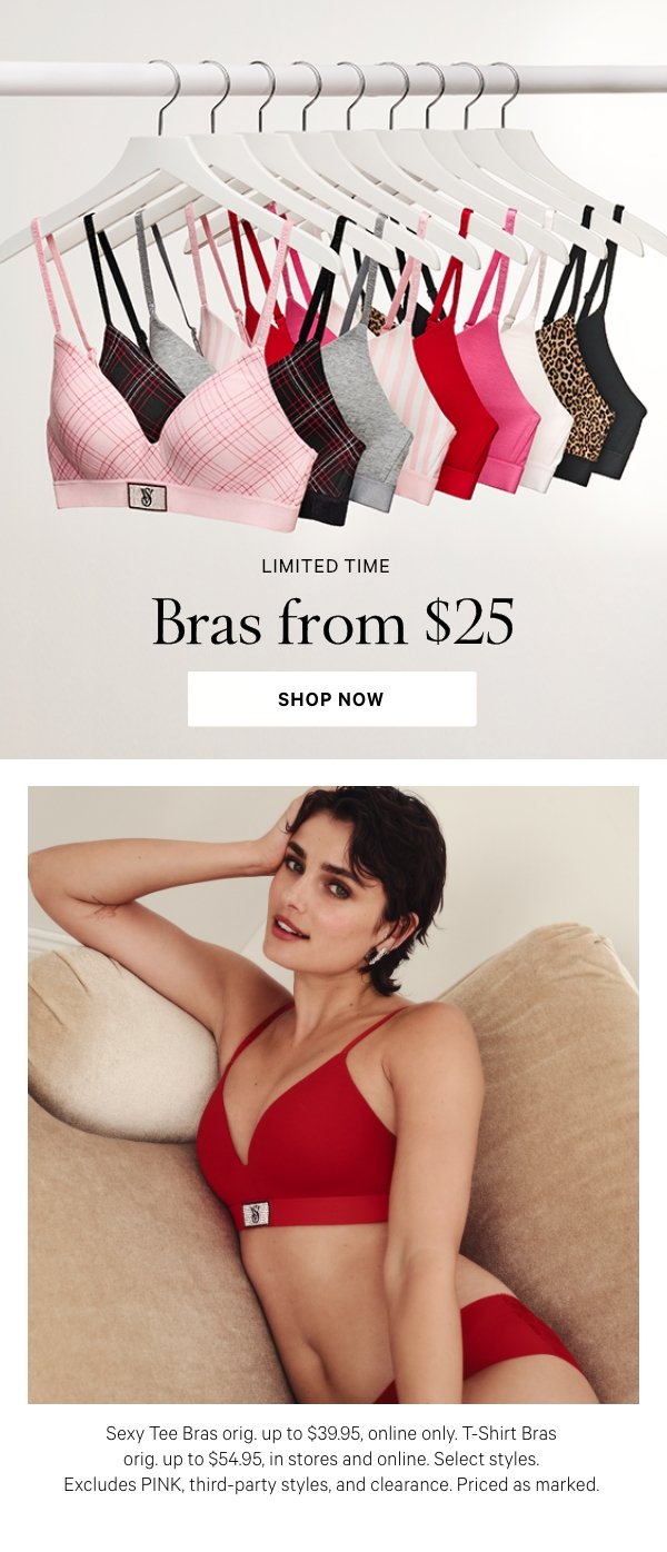 Limited Time&nbsp;Bras from $25&nbsp;Sexy Tee Bras orig. up to $39.95, online only. T-Shirt Bras orig. up to $54.95, in stores and online. Select styles. Excludes PINK, third-party styles, and clearance. Priced as marked.&nbsp;Shop Now > 