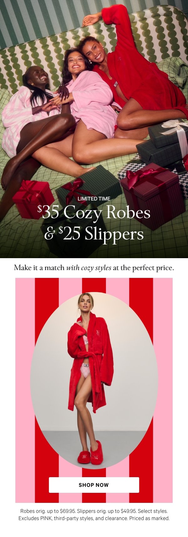 Limited Time   $35 Cozy Robes & $25 Slippers   Make it a match with cozy styles at the perfect price.   Robes orig. up to $69.95. Slippers orig. up to $49.95. Select styles. Excludes PINK, third-party styles, and clearance. Priced as marked.   Shop Now > 
