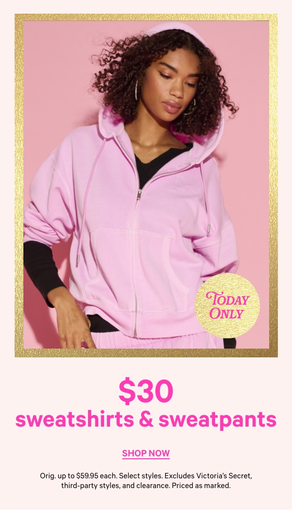 Today Only   $30 Sweatshirts & Sweatpants   Orig. up to $59.95 each. Select styles. Excludes Victoria’s Secret, third-party styles, and clearance. Priced as marked.   Shop Now > 