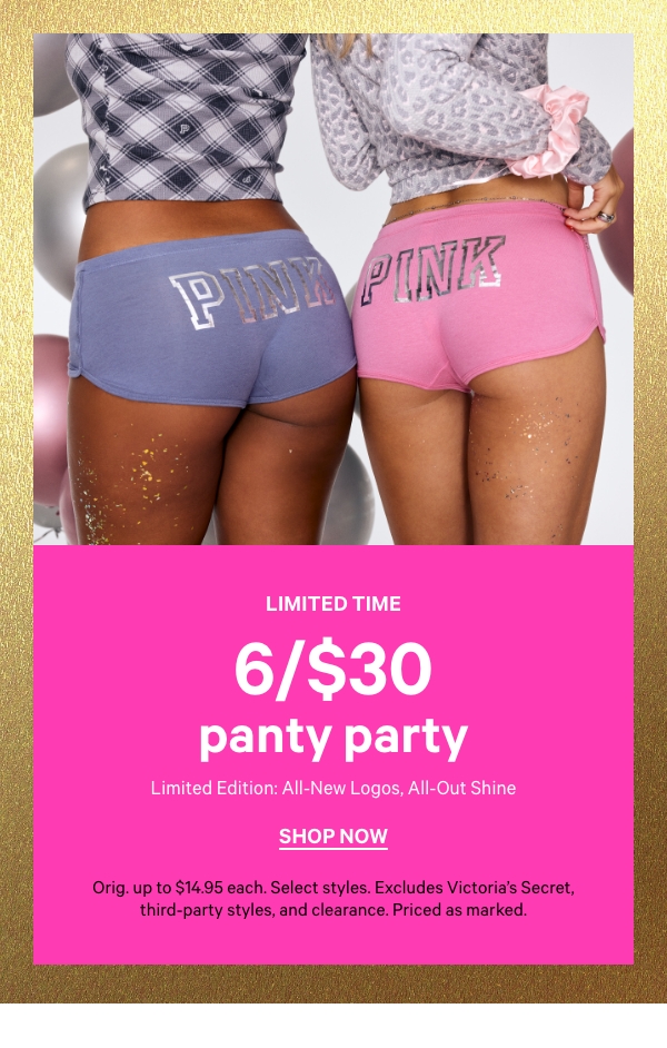 Limited Time    6/$30 Panty Party    Limited Edition: All-New Logos, All-Out Shine    Orig. up to $14.95 each. Select styles. Excludes Victoria’s Secret, third-party styles, and clearance. Priced as marked.    Shop Now > 