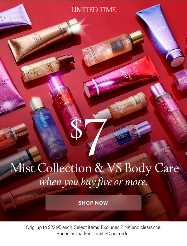 Limited Time$7 Mist Collection&nbsp;& VS Body Carewhen you buy five or more.&nbsp;Orig. up to $22.95 each. Select items. Excludes PINK and clearance. Priced as marked. Limit 30 per order.&nbsp;Shop Now > 