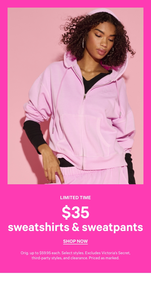 Limited Time    $35 Sweatshirts & Sweatpants    Orig. up to $59.95. Select styles. Excludes Victoria’s Secret, third-party styles, and clearance. Priced as marked.    Shop Now > 