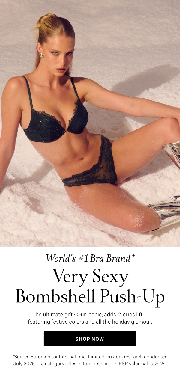 World’s #1 Bra Brand*  Very Sexy Bombshell Push-Up  The ultimate gift? Our iconic, adds-2-cups lift—featuring festive colors and all the holiday glamour.  Shop Now >  *Source Euromonitor International Limited; custom research conducted July 2025, bra category sales in total retailing, in RSP value sales, 2024.