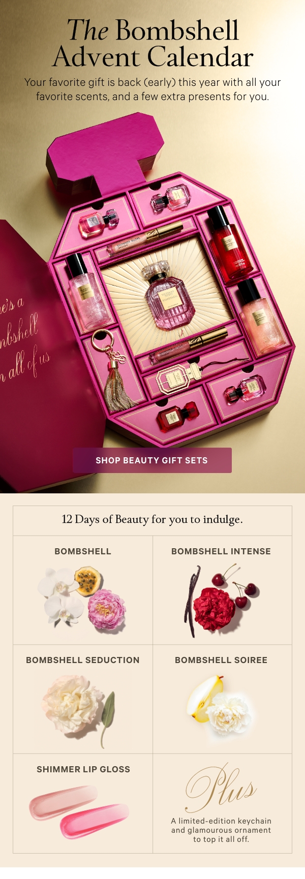 The Bombshell Advent CalendarYour favorite gift is back (early) this year with all your favorite scents, and a few extra presents for you.Shop Beauty Gift Sets>[gif through products]12 Days of Beauty for you to indulge.What’s InsideBOMBSHELLShangri-La PeonyPurple Passion FruitVanilla OrchidIn 1.7oz Eau de Parfum, Mini Eau de Parfum, and Mini Shimmer Mist.BOMBSHELL INTENSERed PeonyLush CherrySultry VanillaIn Mini Eau de Parfum and Mini Shimmer Mist.BOMBSHELL SEDUCTIONWhite PeonySageVelvet MuskIn Mini Eau de Parfum and Mini Shimmer Mist.BOMBSHELL SOIREEJeweled Pear&nbsp;Velvet Peony&nbsp;Sparkling Woods&nbsp;In Mini Eau de Parfum and Mini Shimmer Mist.SHIMMER LIP GLOSSIn Starstruck and Electric.﻿Plus, A limited-edition keychain and glamourous ornament to top it all off. 
