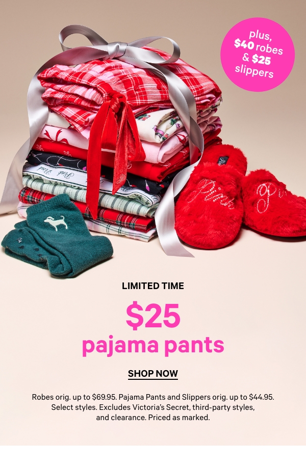 Limited Time    $25 Pajama Pants    Dot whack:  <$40 Robes & $25 Slippers>     Robes orig. up to $69.95. Pajama Pants and Slippers orig. up to $44.95. Select styles. Excludes Victoria’s Secret, third-party styles, and clearance. Priced as marked.    Shop Now > 
