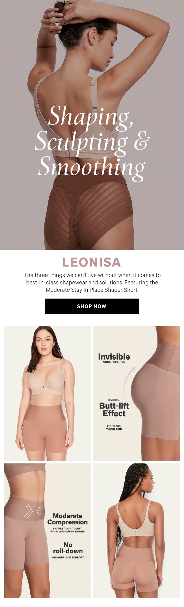 Shaping, Sculpting & Smoothing  The three things we can’t live without when it comes to best-in-class shapewear and solutions. Featuring the Moderate Stay In Place Shaper Short.  Shop Now >