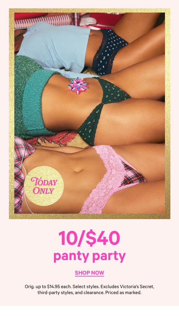 Today Only   10/$40 Panty Party   Orig. up to $14.95 each. Select styles. Excludes Victoria’s Secret, third-party styles, and clearance. Priced as marked.   Shop Now > 