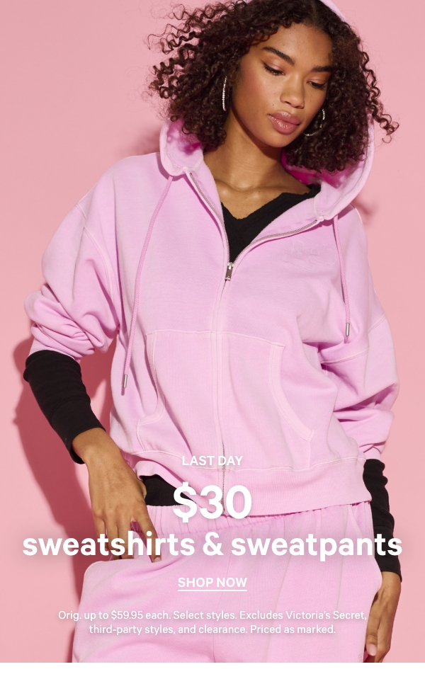 Last Day  $30 Sweatshirts & Sweatpants    Orig. up to $59.95. Select styles. Excludes Victoria’s Secret, third-party styles, and clearance. Priced as marked.    Shop Now > 