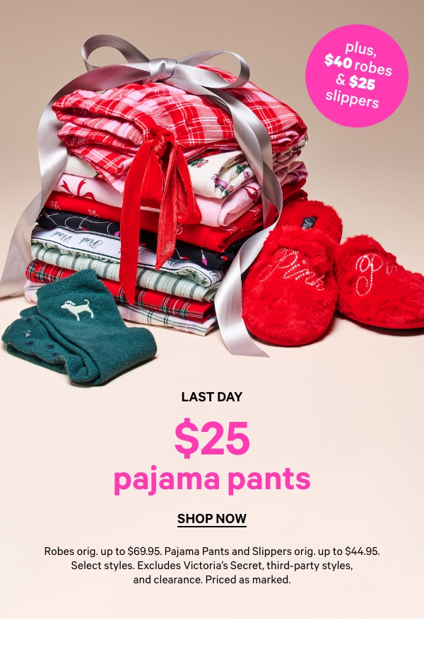 Last Day  $25 Pajama Pants, Robes orig. up to $69.95. Pajama Pants and Slippers orig. up to $44.95. Select styles. Excludes Victoria’s Secret, third-party styles, and clearance. Priced as marked.    Shop Now > 