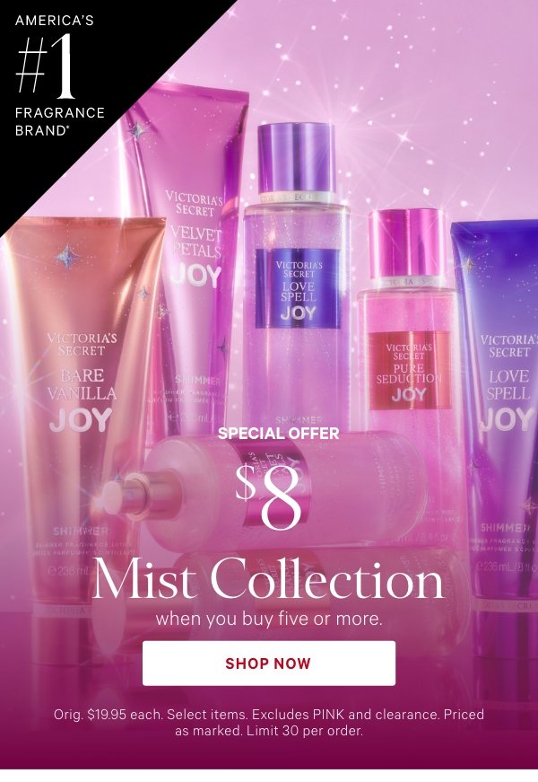 America's #1 Fragrance Brand*&nbsp;Special Offer&nbsp;$8 Mist Collection&nbsp;when you buy five or more.&nbsp;Orig. $19.95 each. Select items. Excludes PINK and clearance. Priced as marked. Limit 30 per order.&nbsp;Shop Now >&nbsp;﻿*Source: Euromonitor International Limited, US retail unit sales, 2024, including mists. Aggregated sales of all Victoria’s Secret fragrance brands. 