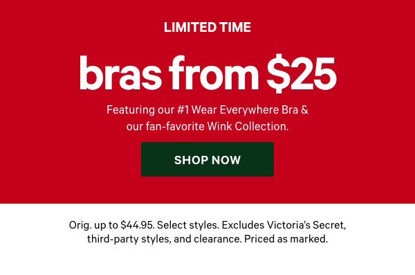 [Limited Time]Bras from $25&nbsp;Savings AND Support&nbsp;Featuring our #1 Wear Everywhere Bra & our fan-favorite Wink Collection.&nbsp;&nbsp;Orig. up to $44.95. Select styles. Excludes Victoria’s Secret, third-party styles, and clearance. Priced as marked.&nbsp;Shop Now > 