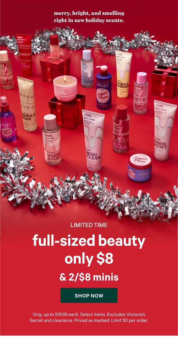 [Limited Time]   Full-Sized Beauty  Only $8  & 2/$8 Minis   Merry, bright, and smelling right in new holiday scents.   Orig. up to $19.95 each. Select items. Excludes Victoria’s Secret and clearance. Priced as marked. Limit 30 per order.    Shop Now > 