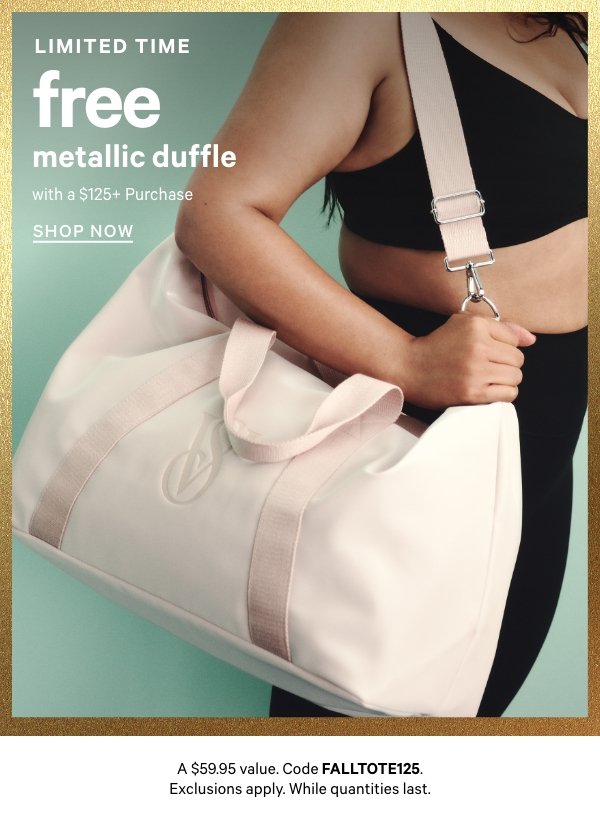 [Limited Time]   Free Metallic Duffle with a $125+ Purchase    A $59.95 value. Code FALLTOTE125. Exclusions apply. While quantities last.   Shop Now > 