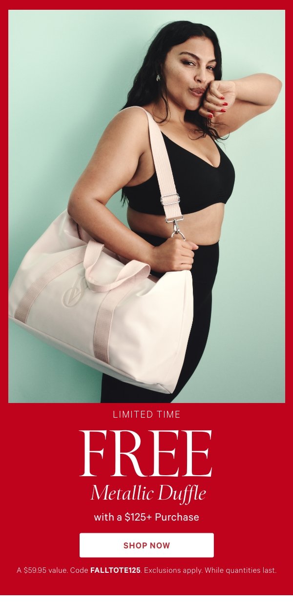 Limited Time   Free Metallic Duffle with a $125+ Purchase   A $59.95 value. Code FALLTOTE125. Exclusions apply. While quantities last.   Shop Now > 