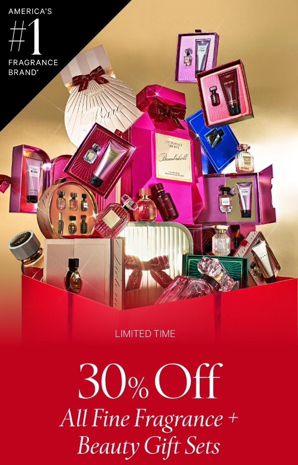 America's #1 Fragrance Brand*Limited Time&nbsp;30% Off All Fine Fragrance + Beauty Gift Sets&nbsp;No code required. Excludes PINK and clearance.&nbsp;Shop Fine Fragrance >&nbsp;Shop Gift Sets >&nbsp;﻿*Source: Euromonitor International Limited, US retail unit sales, 2024, including mists. Aggregated sales of all Victoria’s Secret fragrance brands. 