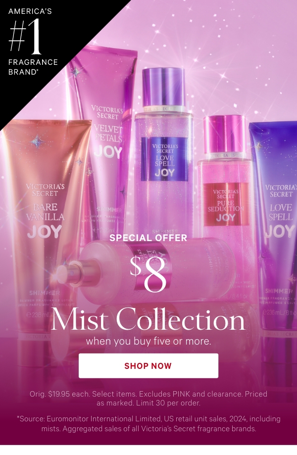 America's #1 Fragrance Brand*&nbsp;Special Offer&nbsp;$8 Mist Collection&nbsp;when you buy five or more.&nbsp;Orig. $19.95 each. Select items. Excludes PINK and clearance. Priced as marked. Limit 30 per order.&nbsp;Shop Now >&nbsp;﻿*Source: Euromonitor International Limited, US retail unit sales, 2024, including mists. Aggregated sales of all Victoria’s Secret fragrance brands. 