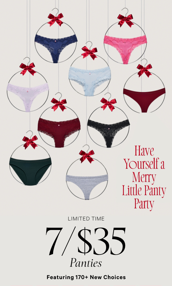 [copy callout for design]Featuring 170+ New StylesLimited Time&nbsp;7/$35 Panties&nbsp;Have Yourself a Merry Little Panty Party.&nbsp;Orig. up to $14.95 each. Select styles. Excludes third-party styles and clearance. Priced as marked.&nbsp;XS >S >M >L >XL >XXL >Shop All > 