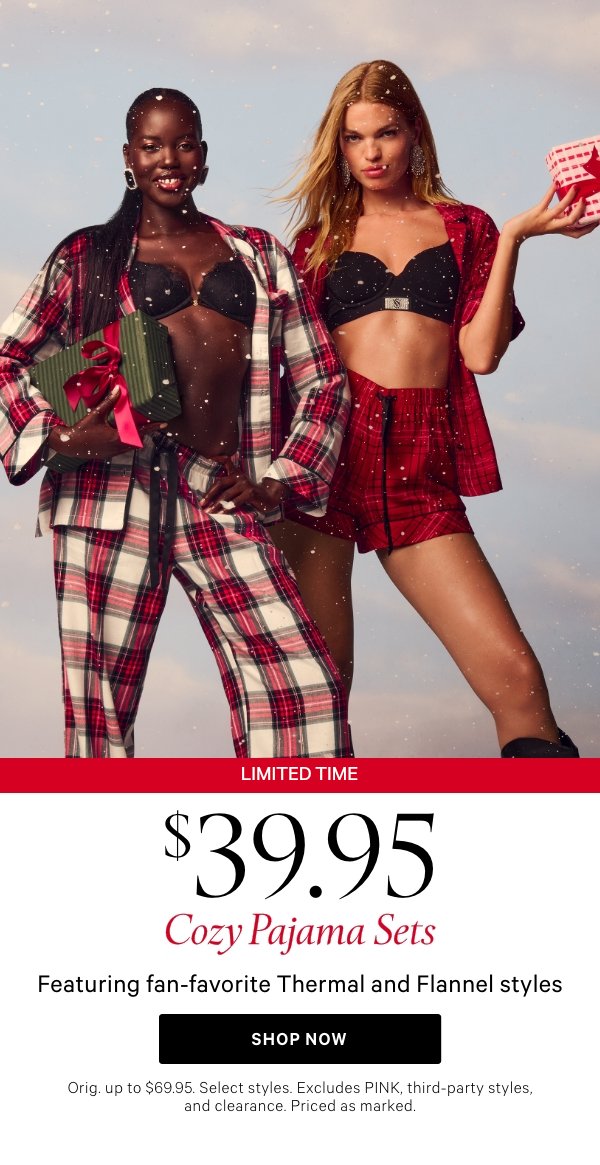 Limited Time&nbsp;$39.95 Cozy Pajama SetsFeaturing fan-favorite Thermal and Flannel stylesOrig. up to $69.95. Select styles. Excludes PINK, third-party styles, and clearance. Priced as marked.&nbsp;Shop Now > 