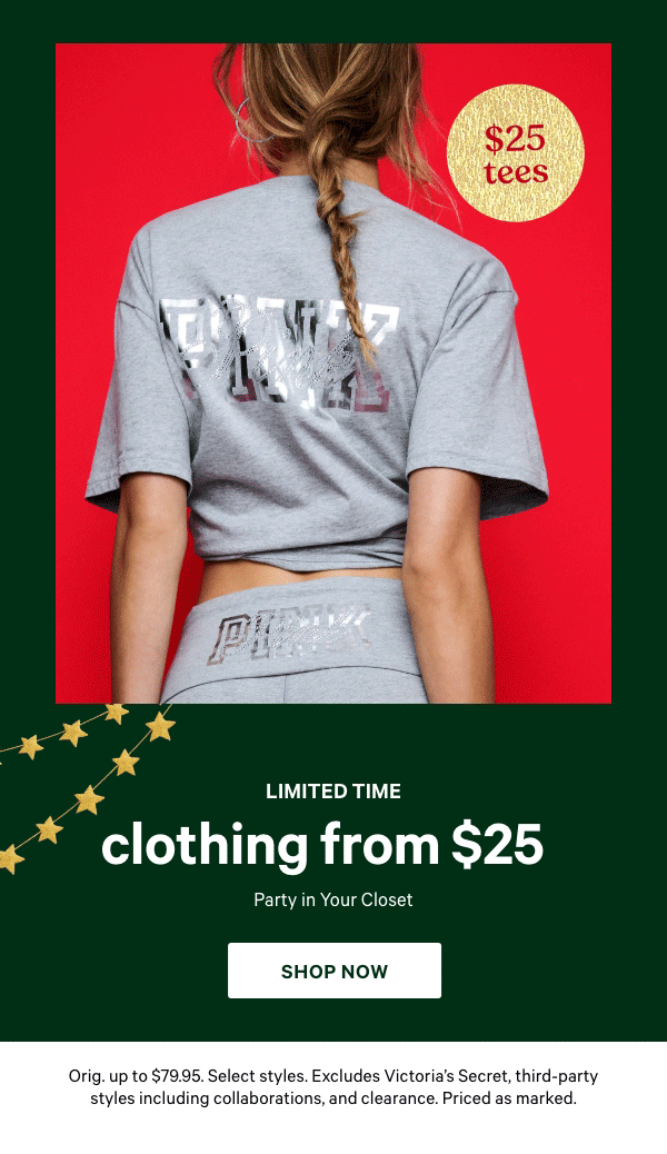 Limited Time&nbsp;&nbsp;Clothing&nbsp;from&nbsp;$25&nbsp;&nbsp;Party in Your Closet&nbsp;Orig. up to $79.95. Select styles. Excludes Victoria’s Secret, third-party styles including collaborations, and clearance. Priced as marked.&nbsp;&nbsp;Shop Now >&nbsp;&nbsp;[dot whack/gif through]&nbsp;$25&nbsp;Tees&nbsp;$35 Fleece 