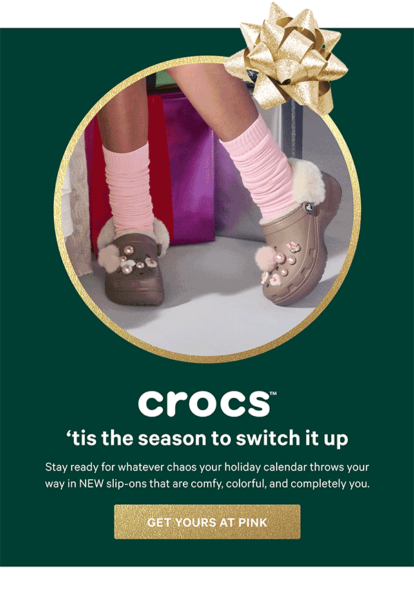 ‘Tis The Season to Switch It Up   [Crocs Logo]   Stay ready for whatever chaos your holiday calendar throws your way in NEW slip-ons that are comfy, colorful, and completely you.   Get Yours at PINK > 