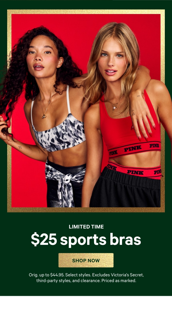 Limited Time&nbsp;&nbsp;$25 Sports Bras&nbsp;&nbsp;Orig. up to $44.95. Select styles. Excludes Victoria’s Secret, third-party styles, and clearance. Priced as marked.&nbsp;&nbsp;Shop Now > 