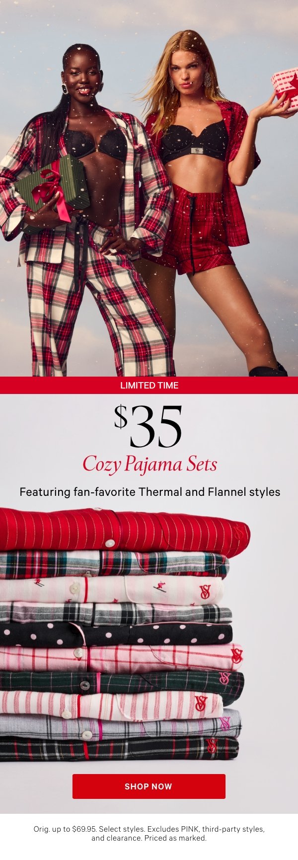 Limited Time&nbsp;$35 Cozy Pajama SetsFeaturing fan-favorite Flannel and Thermal fabricsOrig. up to $69.95. Select styles. Excludes PINK, third-party styles, and clearance. Priced as marked.&nbsp;Shop Now > 