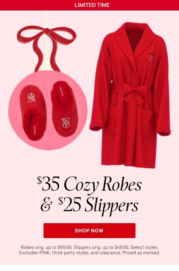 Limited Time&nbsp;$35 Cozy Robes & $25 SlippersRobes orig. up to $69.95. Slippers orig. up to $49.95. Select styles. Excludes PINK, third-party styles, and clearance. Priced as marked.&nbsp;Shop Now > 