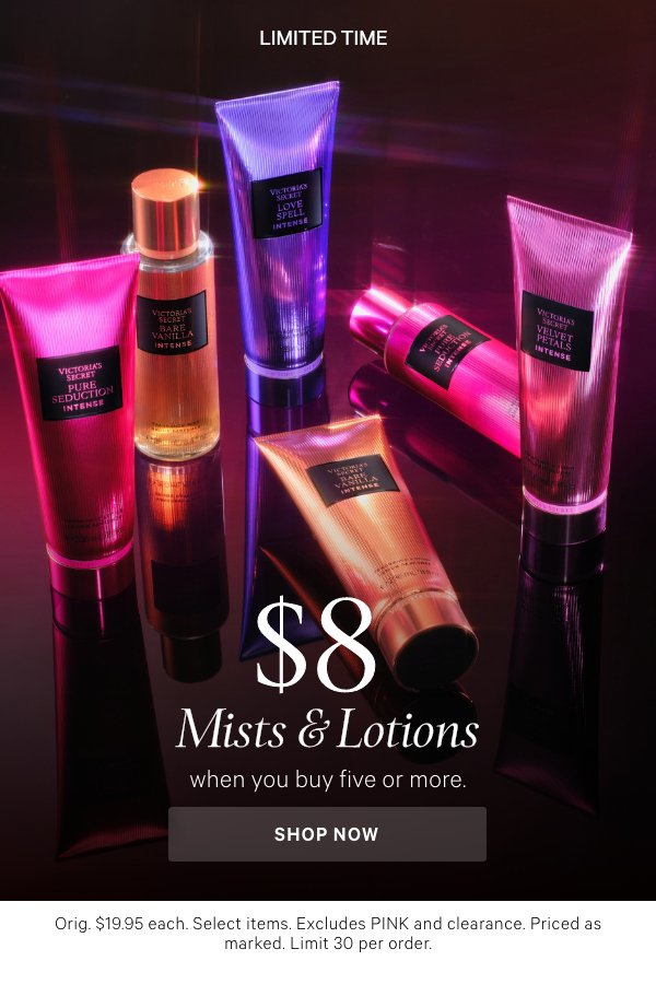 Limited Time&nbsp;$8 Mists & Lotions&nbsp;when you buy five or more.&nbsp;Orig. $19.95 each. Select items. Excludes PINK and clearance. Priced as marked. Limit 30 per order.&nbsp;Shop Now > 