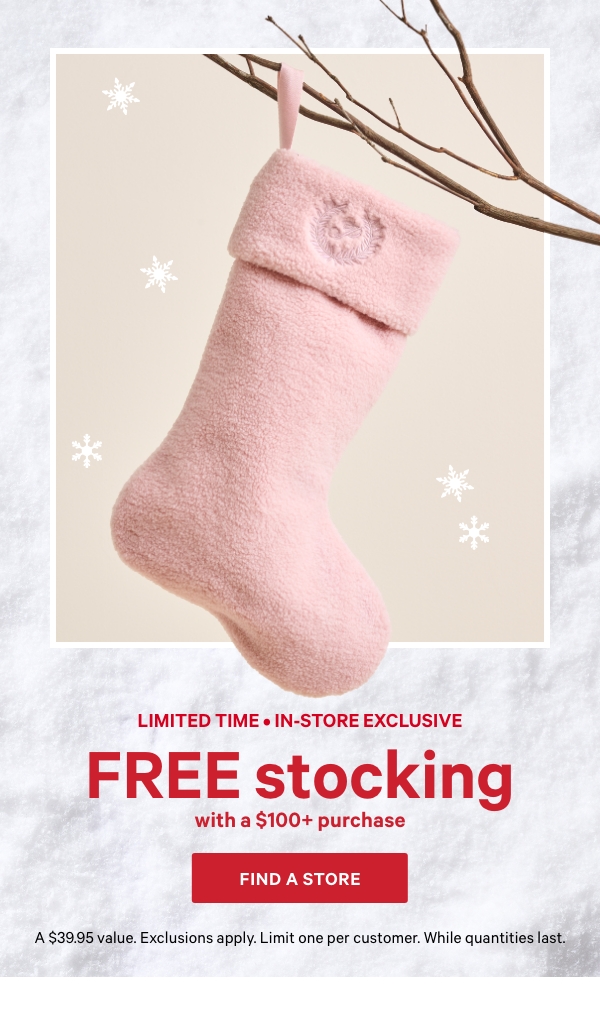 Limited Time • In-Store Exclusive&nbsp;&nbsp;Free Stocking&nbsp;&nbsp;&nbsp;with a $100+ Purchase&nbsp;&nbsp;A $39.95 value. Exclusions apply. Limit one per customer. While quantities last.&nbsp;&nbsp;Find A Store > 