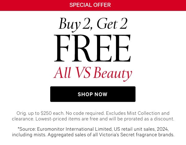 [America's #1 Fragrance Brand*]&nbsp;Special Offer&nbsp;Buy 2, Get 2 Free All VS Beauty&nbsp;Orig. up to $250 each. Excludes Mist Collection and clearance. Lowest-priced items are free and will be prorated as a discount.&nbsp;Shop Now >&nbsp;&nbsp;&nbsp;*Source: Euromonitor International Limited, US retail unit sales, 2024, including mists. Aggregated sales of all Victoria’s Secret fragrance brands. 