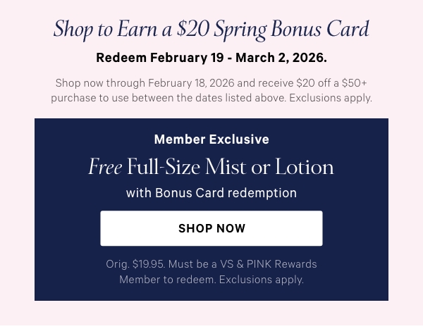 Shop to Earn a$20 Spring Bonus CardRedeem February 19 - March 2, 2026.Shop now through February 18, 2026 and receive $20 off a $50+ purchase to use between the dates listed above. Exclusions apply.Member ExclusiveFree Full-Size Mist or Lotionwith Bonus Card redemptionOrig. $19.95. Must be a VS & PINK Rewards Member to redeem. Exclusions apply.Shop Now > 