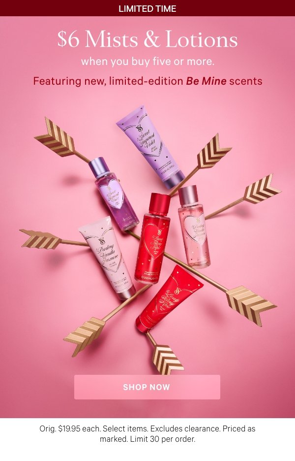 Limited Time&nbsp;$6&nbsp;Mists & Lotions&nbsp;when you buy five or more.&nbsp;Featuring&nbsp;new, limited-edition&nbsp;Be Mine&nbsp;scents&nbsp;&nbsp;Orig. $19.95 each. Select items. Excludes clearance. Priced as marked. Limit 30 per order.&nbsp;Shop Now > 