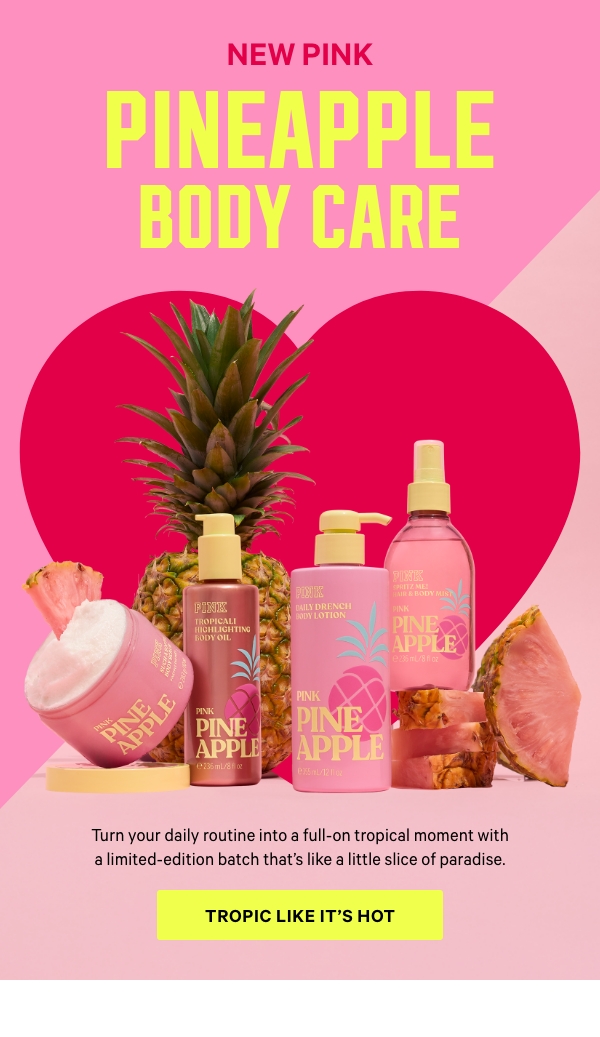NEW Pink Pineapple Body Care   Turn your daily routine into a full-on tropical moment with a limited-edition batch that's like a little slice of paradise.   Tropic Like It’s Hot > 