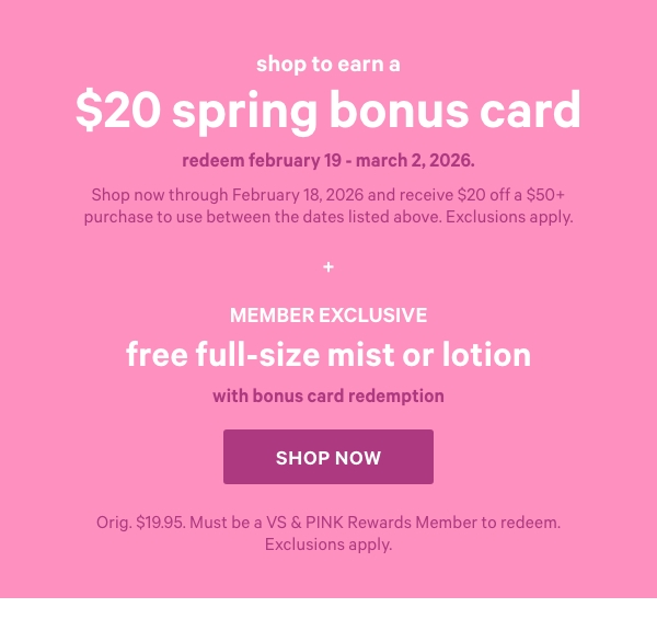 Shop to Earn a$20 Spring Bonus CardRedeem February 19 - March 2, 2026.Shop now through February 18, 2026 and receive $20 off a $50+ purchase to use between the dates listed above. Exclusions apply.Member ExclusiveFree Full-Size Mist or Lotionwith Bonus Card redemptionOrig. $19.95. Must be a VS & PINK Rewards Member to redeem. Exclusions apply.Shop Now > 