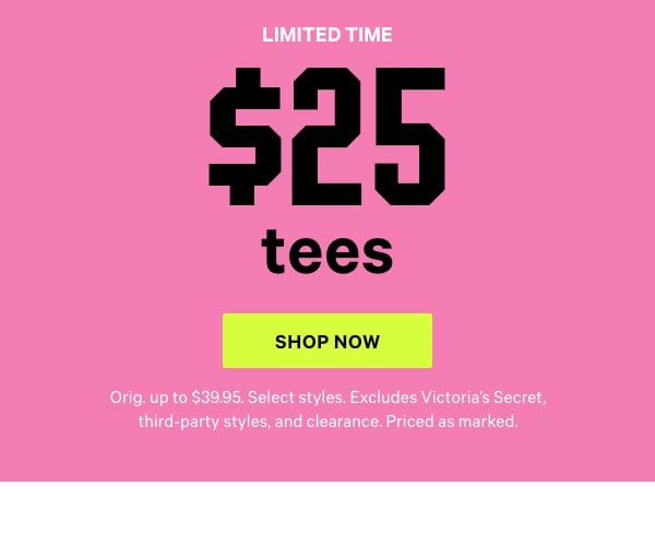 [Limited Time]   $25 Tees   Orig. up to $39.95. Select styles. Excludes Victoria’s Secret, third-party styles, and clearance. Priced as marked.    Shop Now >