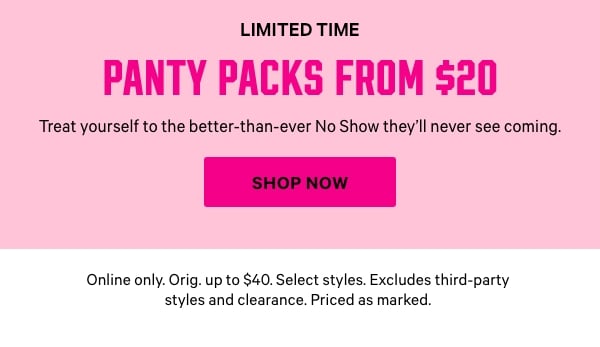Limited Time    Panty Packs from $20    Treat yourself to the better-than-ever No Show they’ll never see coming.   Online only. Orig. up to $40. Select styles. Excludes third-party styles and clearance. Priced as marked.    Shop Now > 