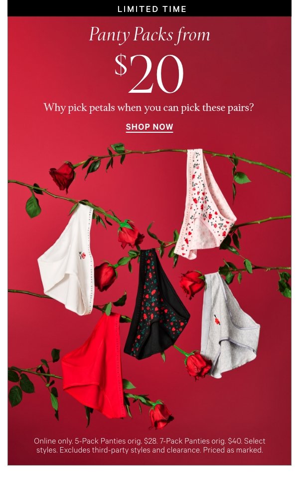< Limited Time >  Panty Packs from $20    Why pick petals when you can pick these pairs?   Online only. 5-Pack Panties orig. $28. 7-Pack Panties orig. $40. Select styles. Excludes third-party styles and clearance. Priced as marked.   Shop Now > 