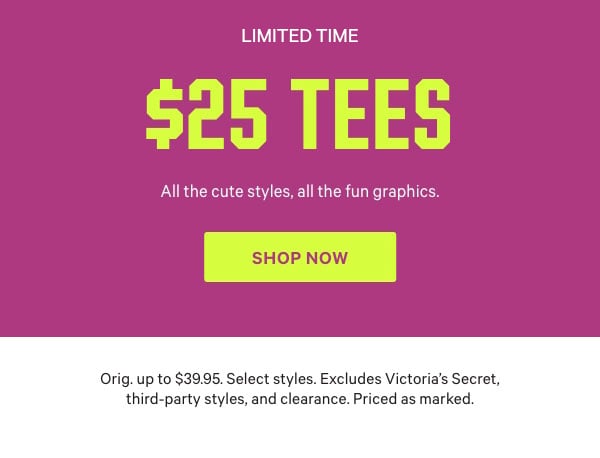 [Limited Time]    $25 Tees    All the cute styles, all the fun graphics.   Orig. up to $39.95. Select styles. Excludes Victoria’s Secret, third-party styles, and clearance. Priced as marked.     Shop Now >   