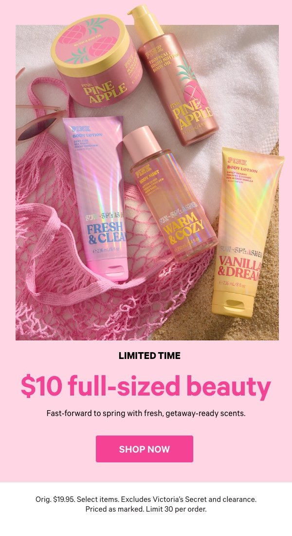 [Limited Time]     $10 Full-Sized Beauty    Fast-forward to spring with fresh, getaway-ready scents.    Orig. $19.95. Select items. Excludes Victoria’s Secret and clearance. Priced as marked. Limit 30 per order.    Shop Now > 