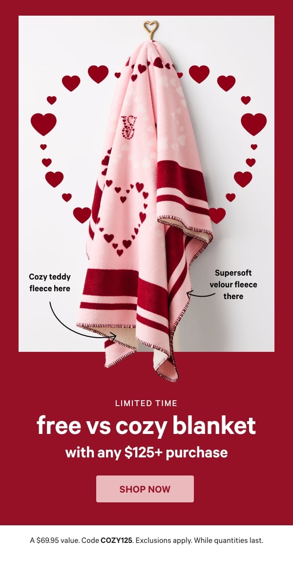 [Limited Time]   Free VS Cozy Blanket    with any $125+ Purchase    A $69.95 value. Code COZY125. Exclusions apply. While quantities last.   Shop Now >      [arrows or gif through]   Cozy teddy fleece here   Supersoft velour fleece there 