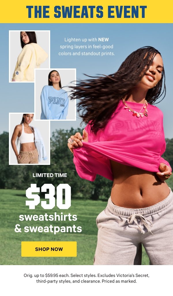 [The&nbsp;Sweats&nbsp;Event&nbsp;lockup]&nbsp;[Limited Time]&nbsp;$30 Sweatshirts & Sweatpants&nbsp;&nbsp;Lighten up with NEW&nbsp;spring layers in feel-good colors and standout prints.&nbsp;&nbsp;Orig. up to $59.95 each.&nbsp;Select styles. Excludes Victoria’s Secret, third-party styles, and clearance. Priced as marked.&nbsp;Shop Now > 