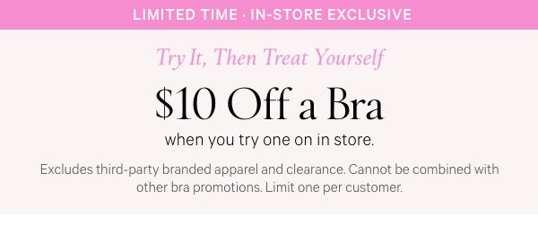 Limited Time • In-Store Exclusive﻿  Try It, Then Treat Yourself  $10 Off a Bra  when you try one on in store.   Excludes third-party branded apparel and clearance. Cannot be combined with other bra promotions. Limit one per customer.