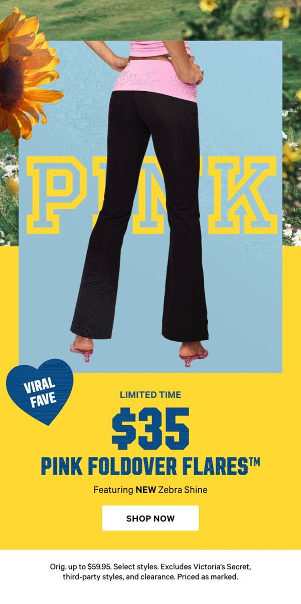 [Limited Time]  $35 PINK Foldover Flares™  Featuring NEW Zebra Shine  Orig. up to $59.95. Select styles. Excludes Victoria’s Secret, third-party styles, and clearance. Priced as marked.  Shop Now >