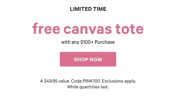 [Limited Time]   Free PINK Canvas Tote    with any $100+ Purchase    A $49.95 value. Code PINK100. Exclusions apply. While quantities last.    Shop Now > 