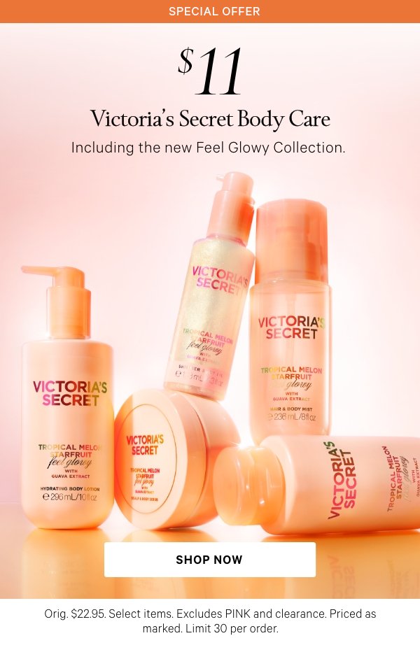 Special Offer  $11 Victoria’s Secret Body Care  Including the new Feel Glowy Collection.   Orig. $22.95. Select items. Excludes PINK and clearance. Priced as marked. Limit 30 per order.  Shop Now >